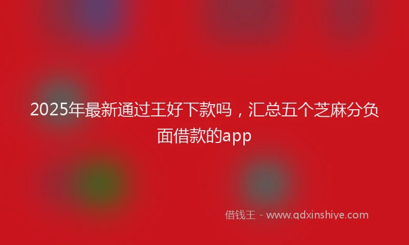 2025年最新通过王好下款吗，汇总五个芝麻分负面借款的app