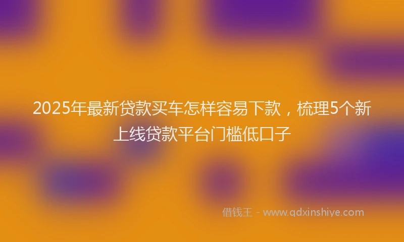 2025年最新贷款买车怎样容易下款，梳理5个新上线贷款平台门槛低口子