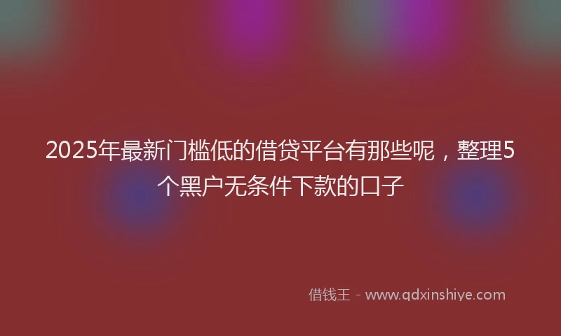 2025年最新门槛低的借贷平台有那些呢，整理5个黑户无条件下款的口子