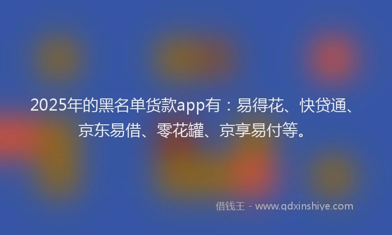 2025年的黑名单货款app有：易得花、快贷通、京东易借、零花罐、京享易付等。