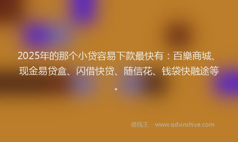 2025年的那个小贷容易下款最快有：百樂商城、现金易贷盒、闪借快贷、随信花、钱袋快融途等。