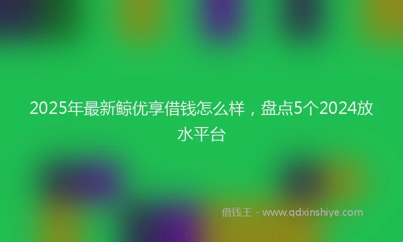 2025年最新鲸优享借钱怎么样，盘点5个2024放水平台