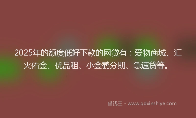 2025年的额度低好下款的网贷有：爱物商城、汇火佑金、优品租、小金鹤分期、急速贷等。