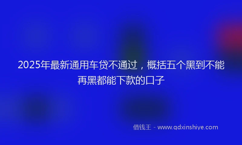 2025年最新通用车贷不通过，概括五个黑到不能再黑都能下款的口子