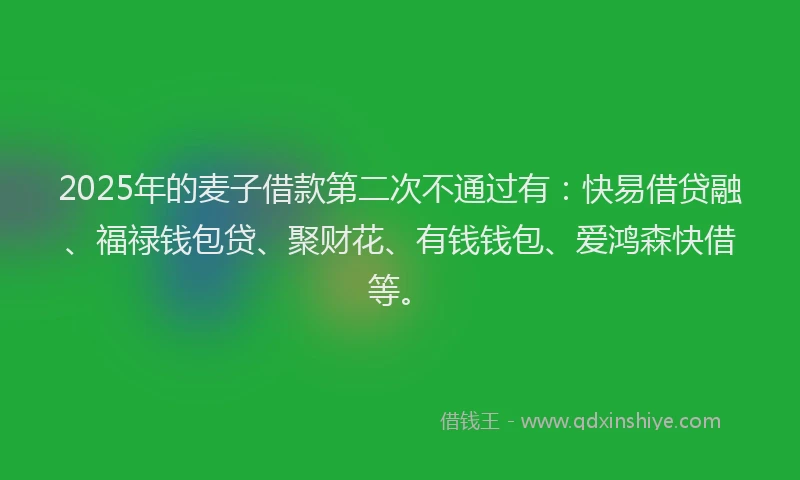 2025年的麦子借款第二次不通过有：快易借贷融、福禄钱包贷、聚财花、有钱钱包、爱鸿森快借等。