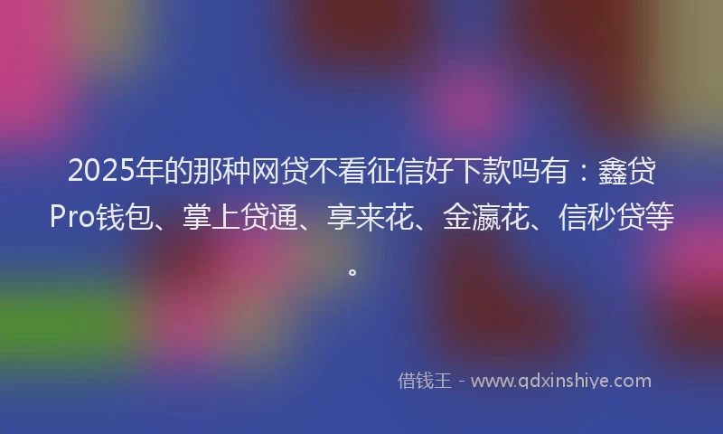 2025年的那种网贷不看征信好下款吗有：鑫贷Pro钱包、掌上贷通、享来花、金瀛花、信秒贷等。