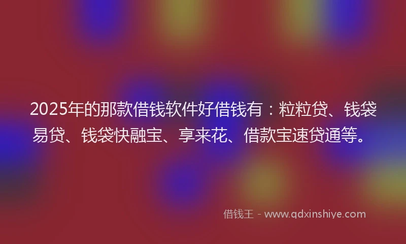 2025年的那款借钱软件好借钱有：粒粒贷、钱袋易贷、钱袋快融宝、享来花、借款宝速贷通等。
