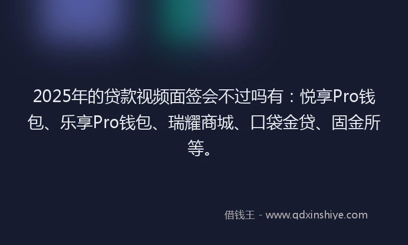 2025年的贷款视频面签会不过吗有：悦享Pro钱包、乐享Pro钱包、瑞耀商城、口袋金贷、固金所等。