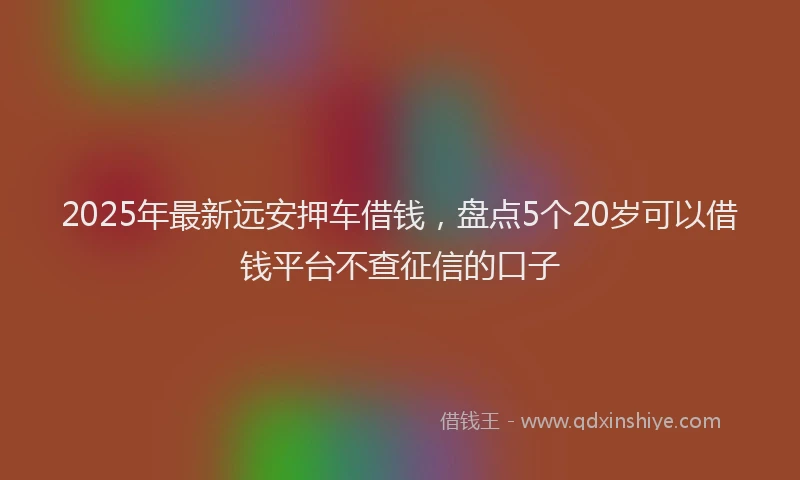 2025年最新远安押车借钱，盘点5个20岁可以借钱平台不查征信的口子