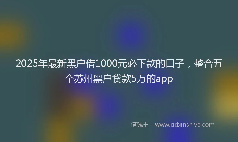 2025年最新黑户借1000元必下款的口子，整合五个苏州黑户贷款5万的app