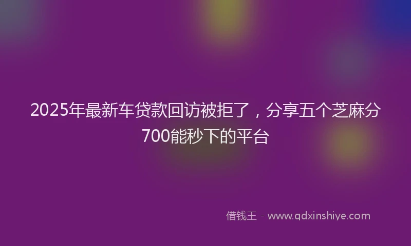 2025年最新车贷款回访被拒了，分享五个芝麻分700能秒下的平台