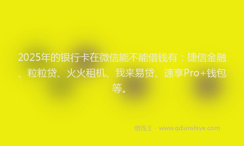 2025年的银行卡在微信能不能借钱有：捷信金融、粒粒贷、火火租机、我来易贷、速享Pro+钱包等。