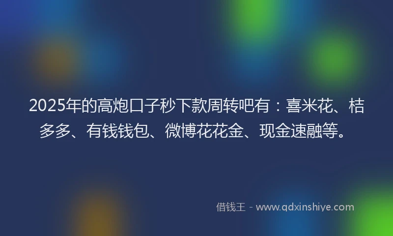 2025年的高炮口子秒下款周转吧有：喜米花、桔多多、有钱钱包、微博花花金、现金速融等。
