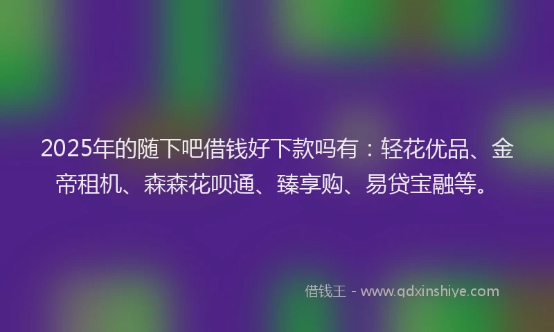 2025年的随下吧借钱好下款吗有：轻花优品、金帝租机、森森花呗通、臻享购、易贷宝融等。
