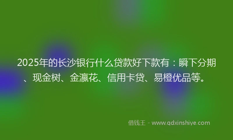 2025年的长沙银行什么贷款好下款有：瞬下分期、现金树、金瀛花、信用卡贷、易橙优品等。