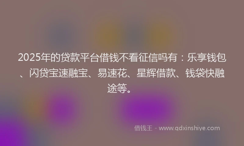 2025年的贷款平台借钱不看征信吗有：乐享钱包、闪贷宝速融宝、易速花、星辉借款、钱袋快融途等。