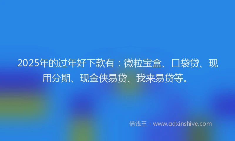 2025年的过年好下款有：微粒宝盒、口袋贷、现用分期、现金侠易贷、我来易贷等。