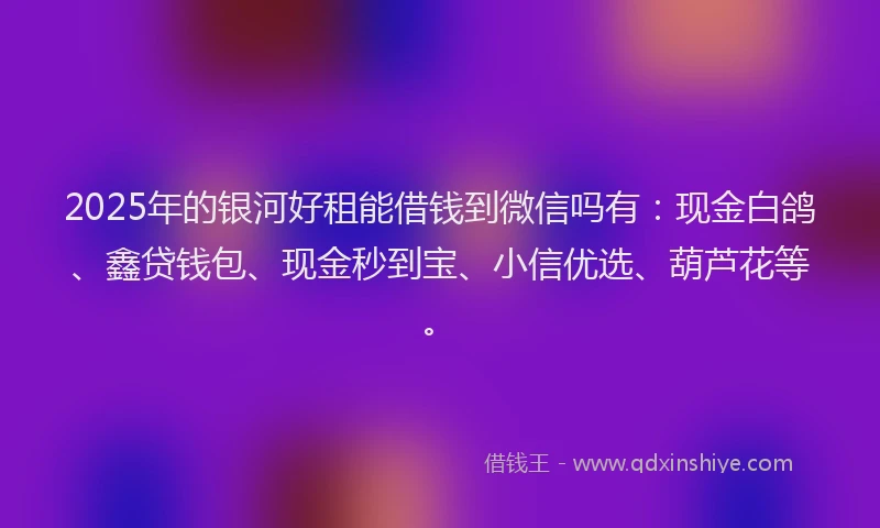 2025年的银河好租能借钱到微信吗有：现金白鸽、鑫贷钱包、现金秒到宝、小信优选、葫芦花等。