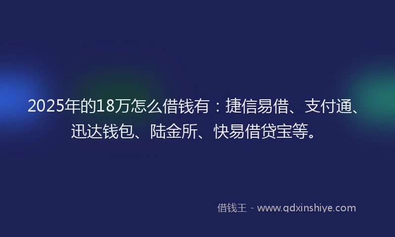 2025年的18万怎么借钱有：捷信易借、支付通、迅达钱包、陆金所、快易借贷宝等。