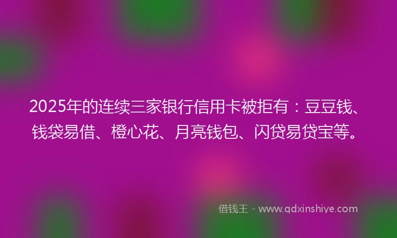 2025年的连续三家银行信用卡被拒有：豆豆钱、钱袋易借、橙心花、月亮钱包、闪贷易贷宝等。