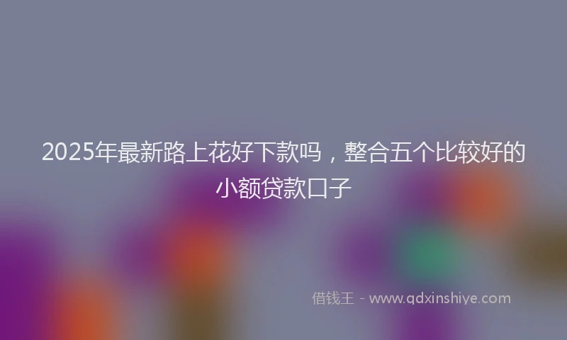 2025年最新路上花好下款吗，整合五个比较好的小额贷款口子