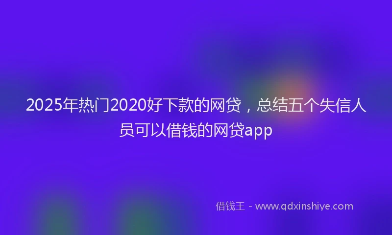 2025年热门2020好下款的网贷，总结五个失信人员可以借钱的网贷app