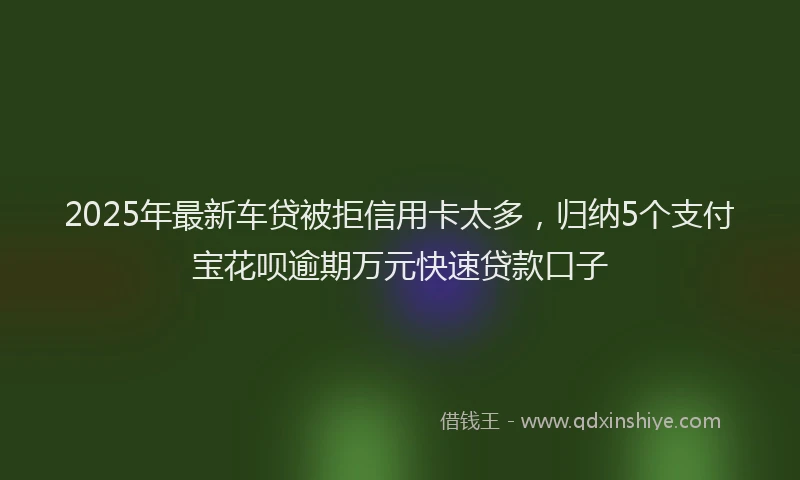2025年最新车贷被拒信用卡太多，归纳5个支付宝花呗逾期万元快速贷款口子