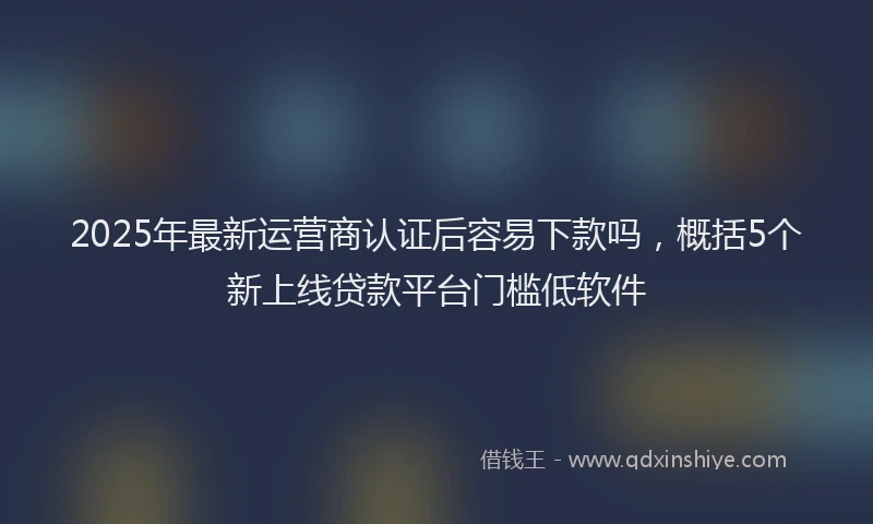 2025年最新运营商认证后容易下款吗，概括5个新上线贷款平台门槛低软件