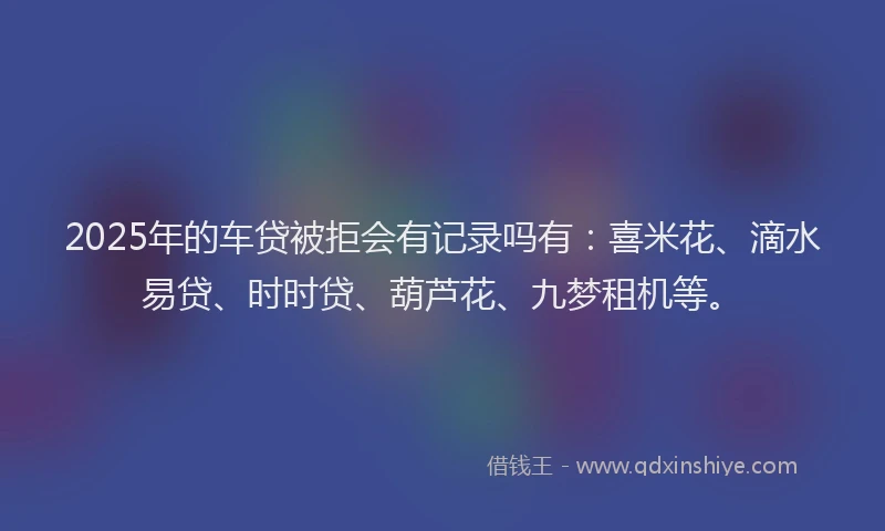2025年的车贷被拒会有记录吗有：喜米花、滴水易贷、时时贷、葫芦花、九梦租机等。
