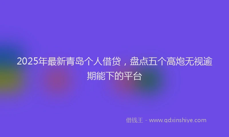 2025年最新青岛个人借贷，盘点五个高炮无视逾期能下的平台