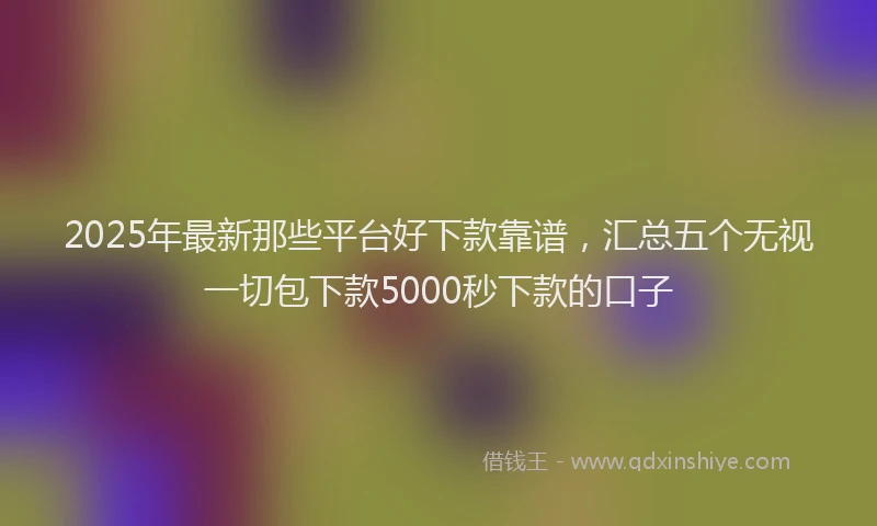 2025年最新那些平台好下款靠谱，汇总五个无视一切包下款5000秒下款的口子
