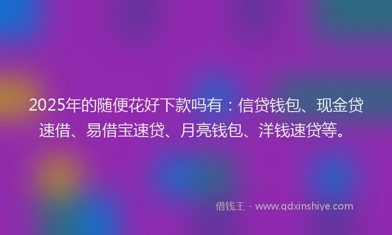 2025年的随便花好下款吗有：信贷钱包、现金贷速借、易借宝速贷、月亮钱包、洋钱速贷等。