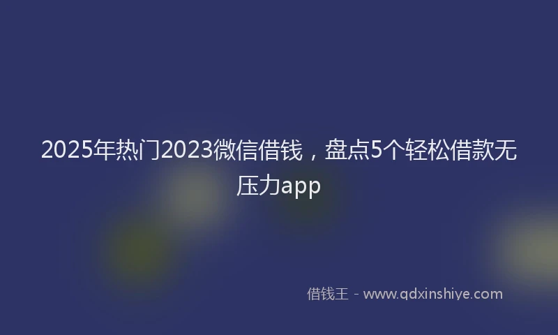 2025年热门2023微信借钱，盘点5个轻松借款无压力app