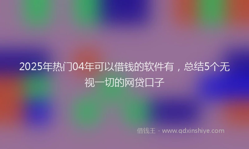 2025年热门04年可以借钱的软件有，总结5个无视一切的网贷口子