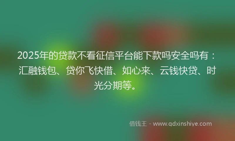 2025年的贷款不看征信平台能下款吗安全吗有：汇融钱包、贷你飞快借、如心来、云钱快贷、时光分期等。