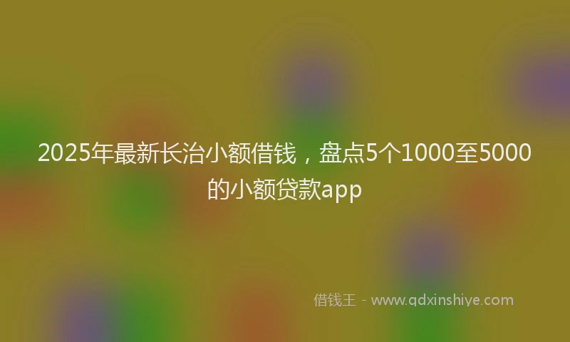 2025年最新长治小额借钱，盘点5个1000至5000的小额贷款app