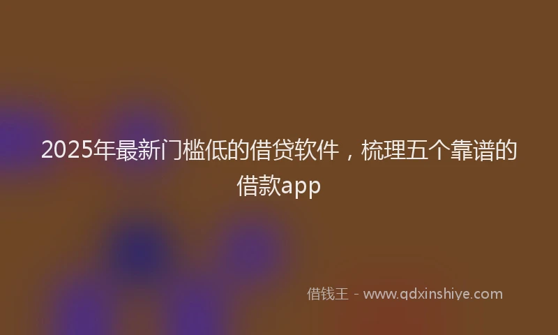 2025年最新门槛低的借贷软件，梳理五个靠谱的借款app