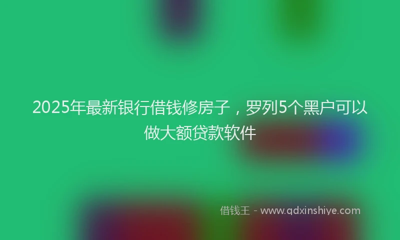 2025年最新银行借钱修房子，罗列5个黑户可以做大额贷款软件