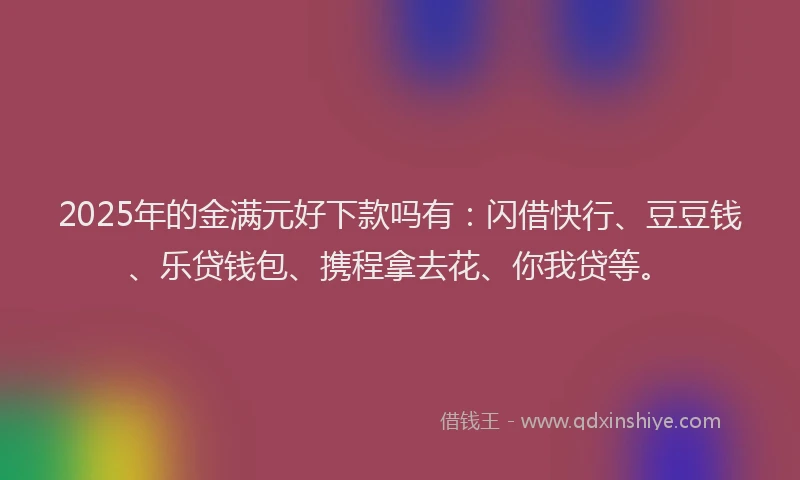 2025年的金满元好下款吗有：闪借快行、豆豆钱、乐贷钱包、携程拿去花、你我贷等。