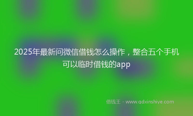 2025年最新问微信借钱怎么操作，整合五个手机可以临时借钱的app