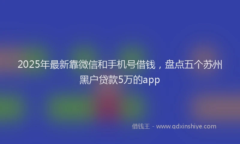2025年最新靠微信和手机号借钱，盘点五个苏州黑户贷款5万的app
