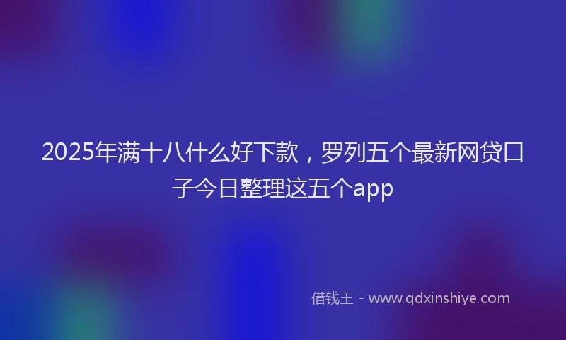 2025年满十八什么好下款，罗列五个最新网贷口子今日整理这五个app