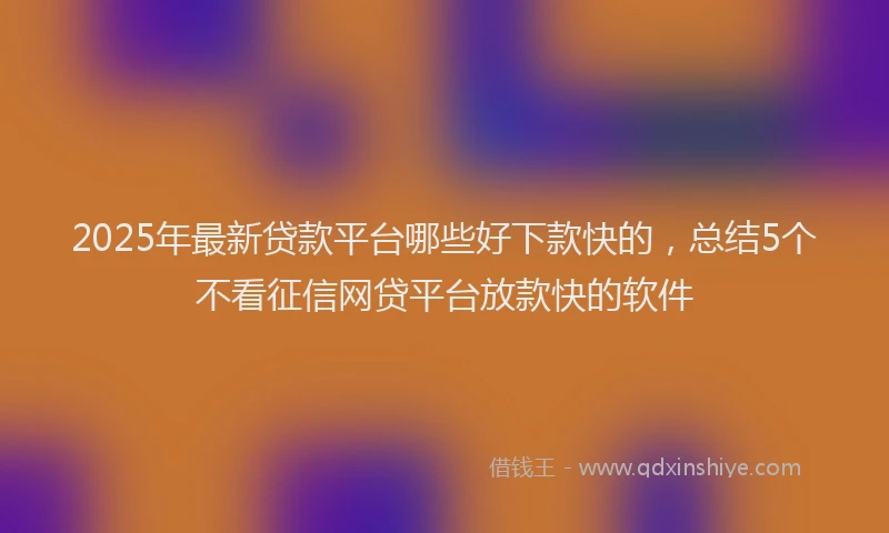 2025年最新贷款平台哪些好下款快的，总结5个不看征信网贷平台放款快的软件