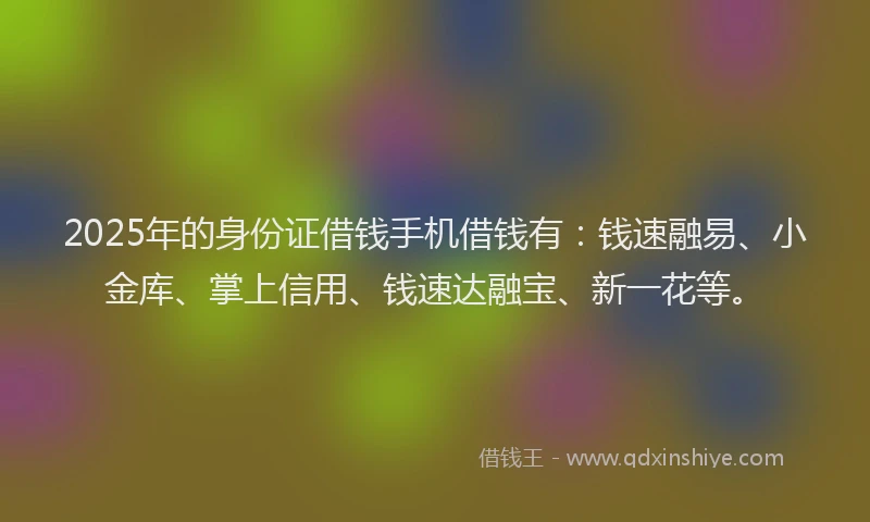 2025年的身份证借钱手机借钱有：钱速融易、小金库、掌上信用、钱速达融宝、新一花等。