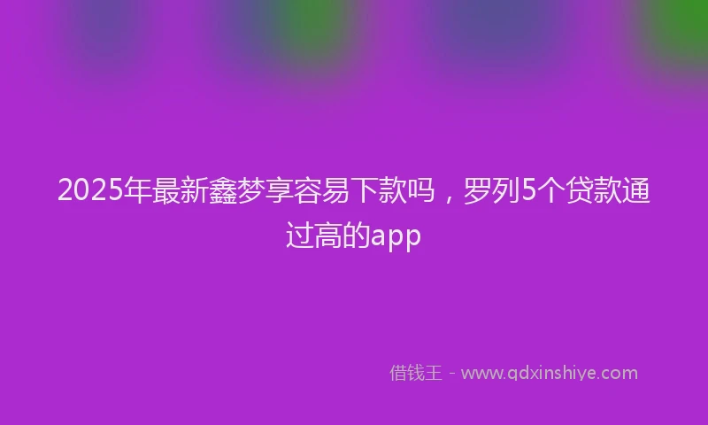 2025年最新鑫梦享容易下款吗，罗列5个贷款通过高的app