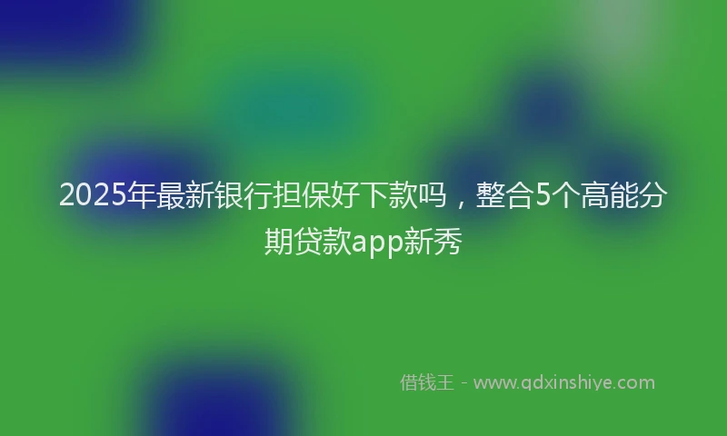 2025年最新银行担保好下款吗，整合5个高能分期贷款app新秀