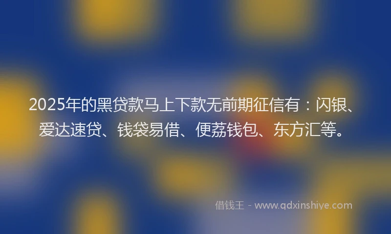 2025年的黑贷款马上下款无前期征信有：闪银、爱达速贷、钱袋易借、便荔钱包、东方汇等。