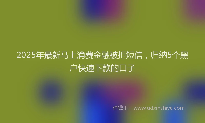 2025年最新马上消费金融被拒短信，归纳5个黑户快速下款的口子
