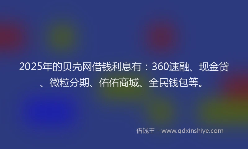 2025年的贝壳网借钱利息有：360速融、现金贷、微粒分期、佑佑商城、全民钱包等。