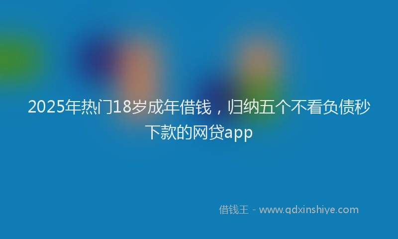 2025年热门18岁成年借钱，归纳五个不看负债秒下款的网贷app